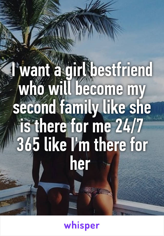 I want a girl bestfriend who will become my second family like she is there for me 24/7 365 like I'm there for her 