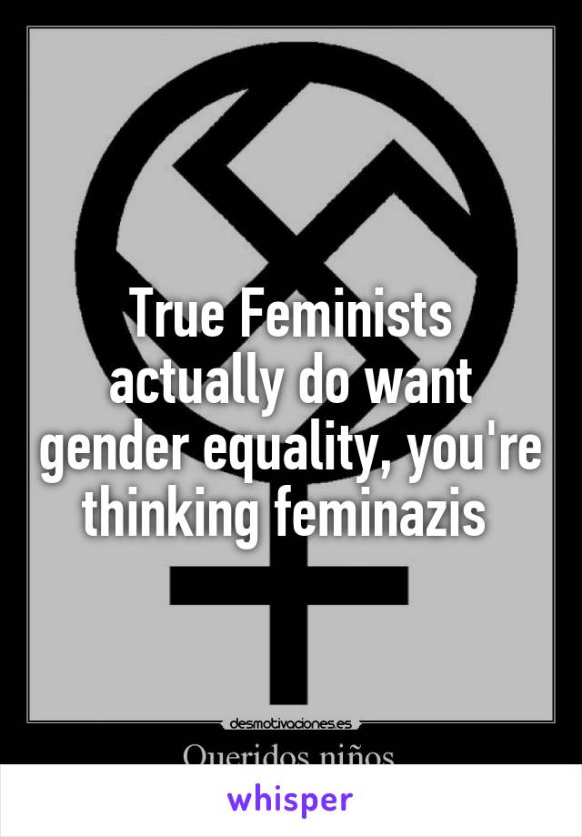 True Feminists actually do want gender equality, you're thinking feminazis 