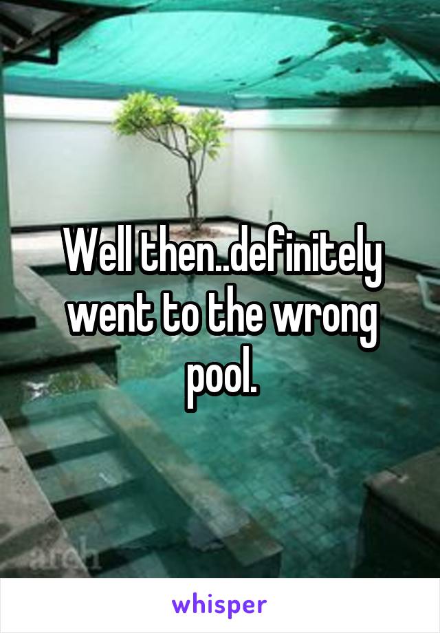 Well then..definitely went to the wrong pool.