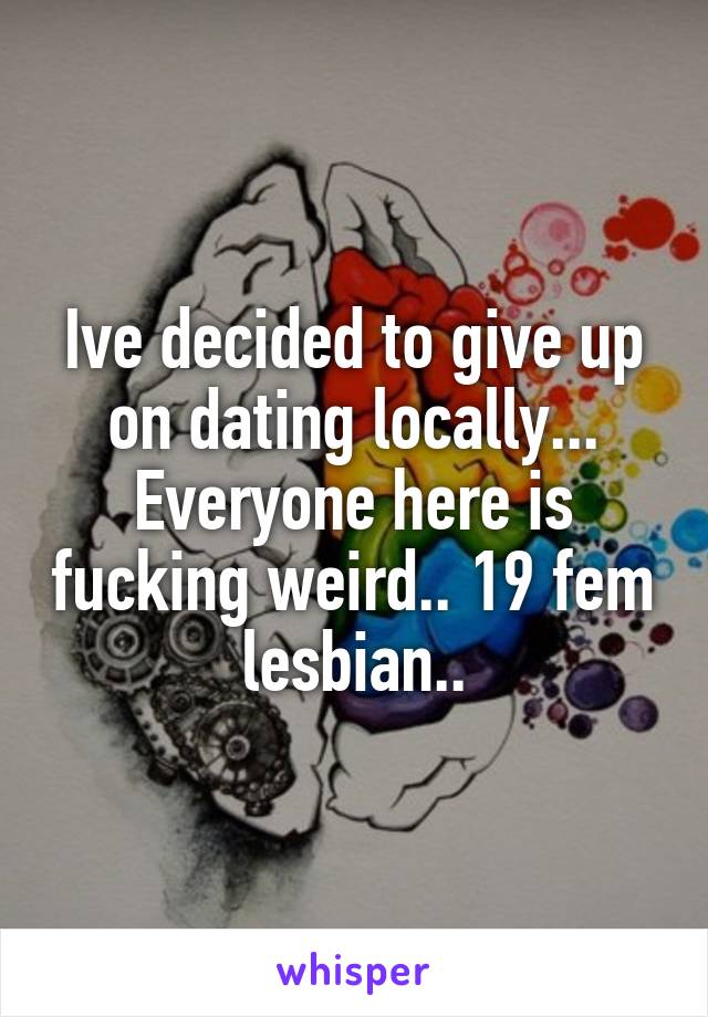 Ive decided to give up on dating locally... Everyone here is fucking weird.. 19 fem lesbian..