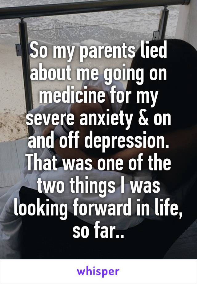 So my parents lied about me going on medicine for my severe anxiety & on and off depression. That was one of the two things I was looking forward in life, so far..