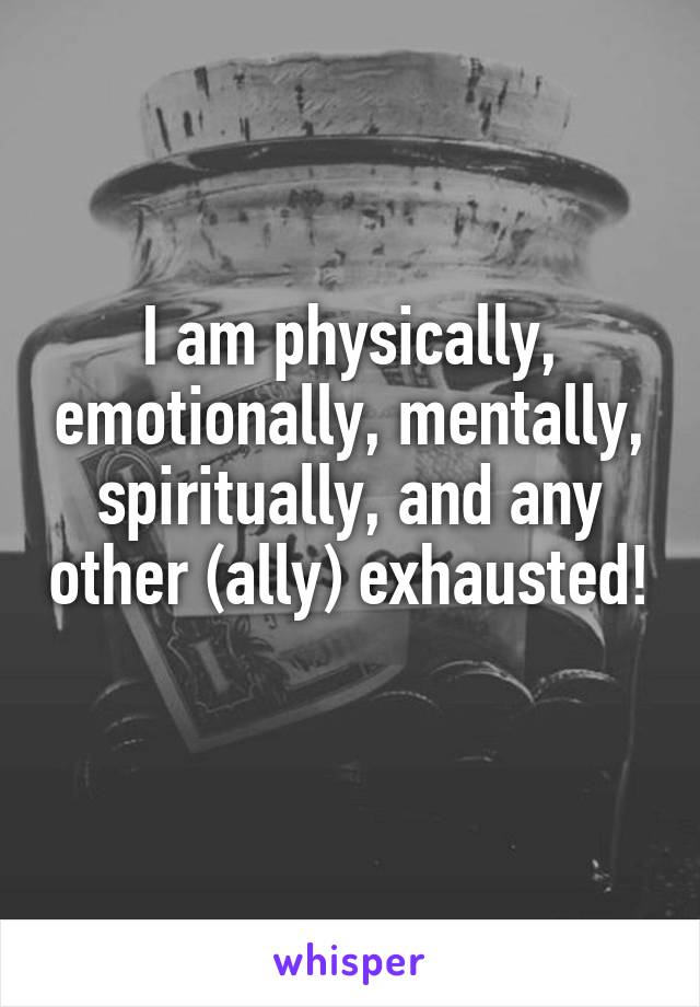 I am physically, emotionally, mentally, spiritually, and any other (ally) exhausted! 