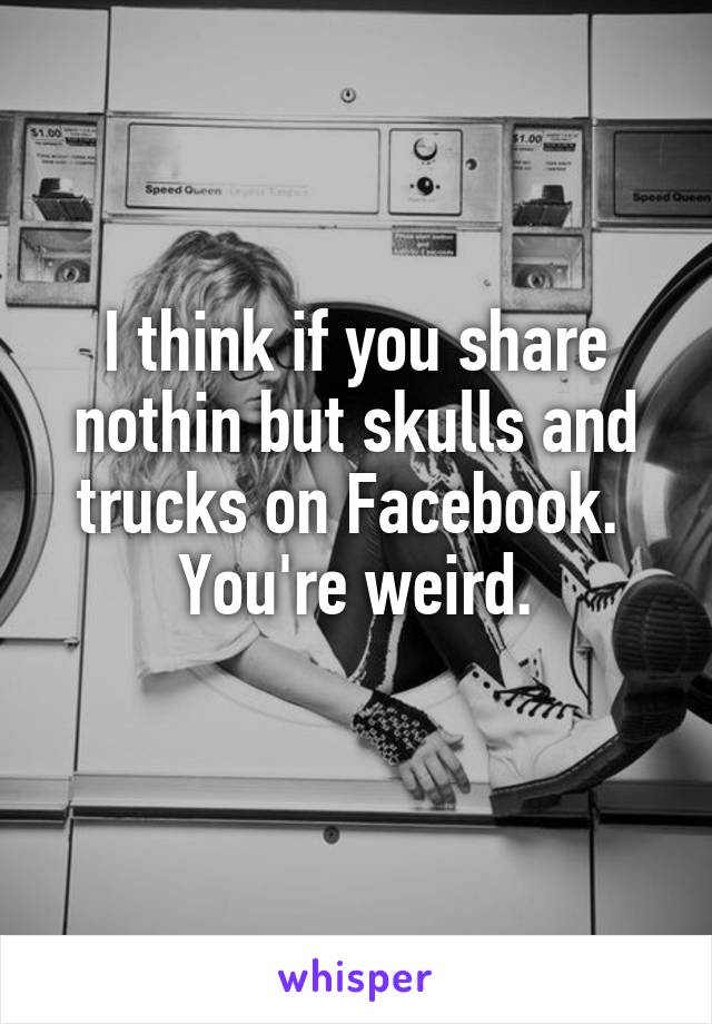 I think if you share nothin but skulls and trucks on Facebook. 
You're weird.
