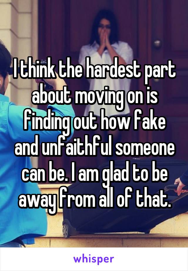 I think the hardest part about moving on is finding out how fake and unfaithful someone can be. I am glad to be away from all of that.