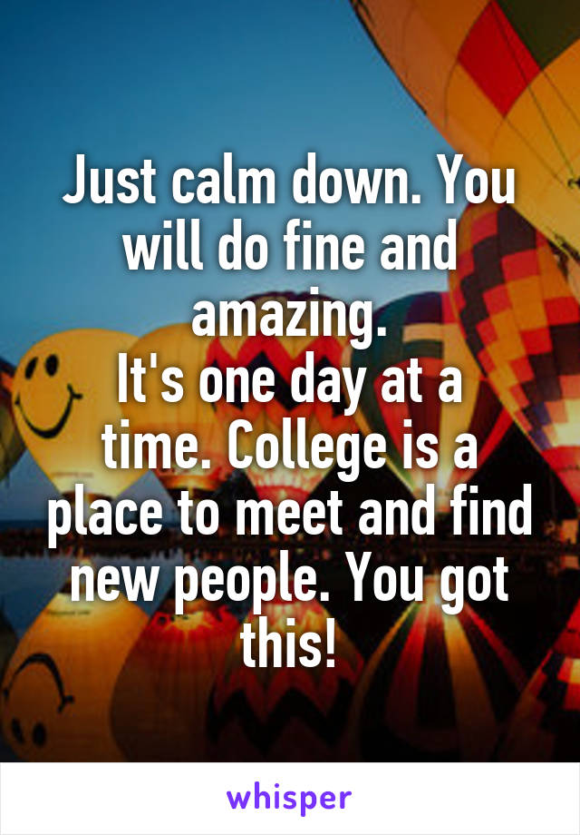 Just calm down. You will do fine and amazing.
It's one day at a
time. College is a place to meet and find new people. You got this!