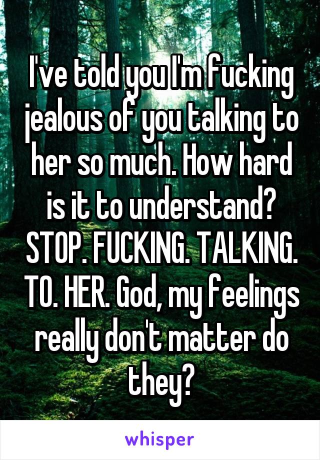 I've told you I'm fucking jealous of you talking to her so much. How hard is it to understand? STOP. FUCKING. TALKING. TO. HER. God, my feelings really don't matter do they?