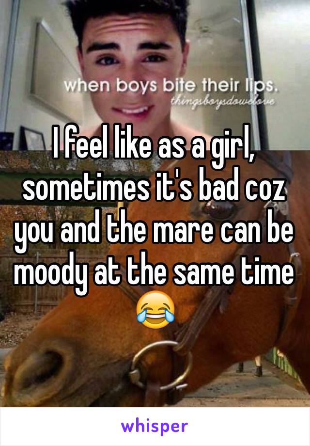 I feel like as a girl, sometimes it's bad coz you and the mare can be moody at the same time 😂