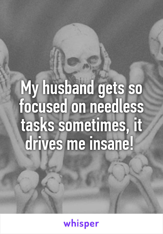 My husband gets so focused on needless tasks sometimes, it drives me insane! 