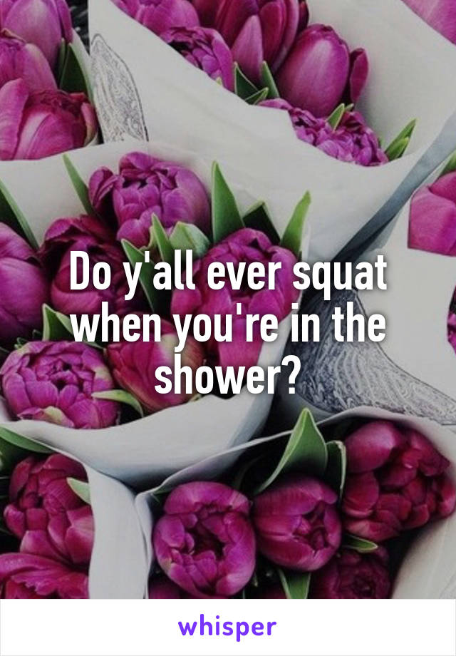 Do y'all ever squat when you're in the shower?