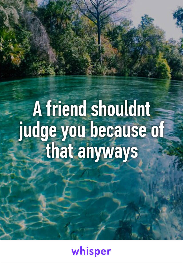 A friend shouldnt judge you because of that anyways