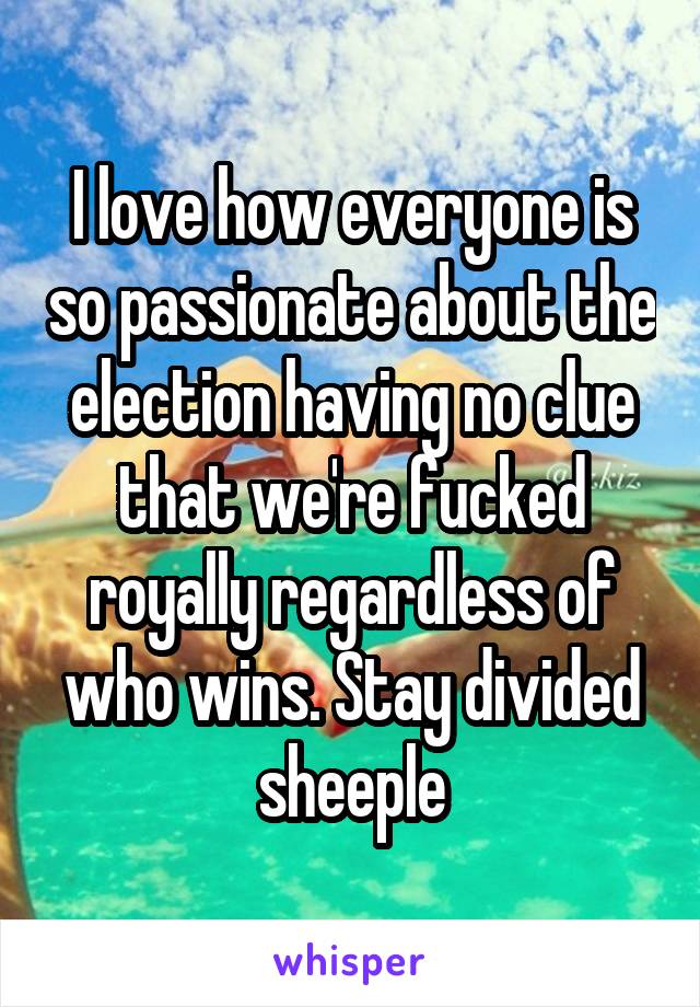 I love how everyone is so passionate about the election having no clue that we're fucked royally regardless of who wins. Stay divided sheeple