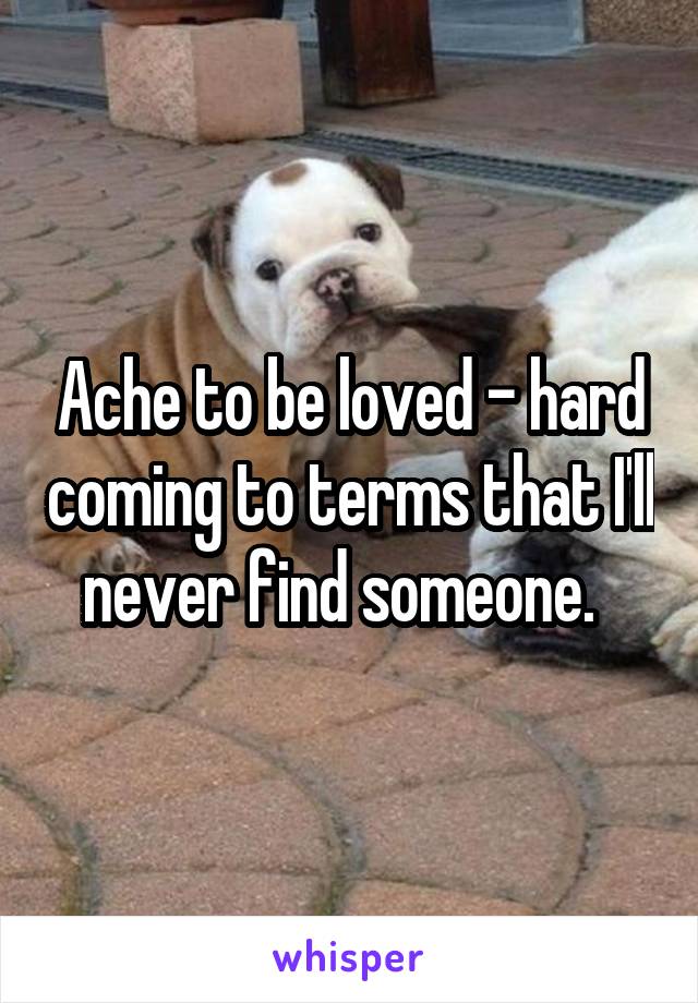 Ache to be loved - hard coming to terms that I'll never find someone.  