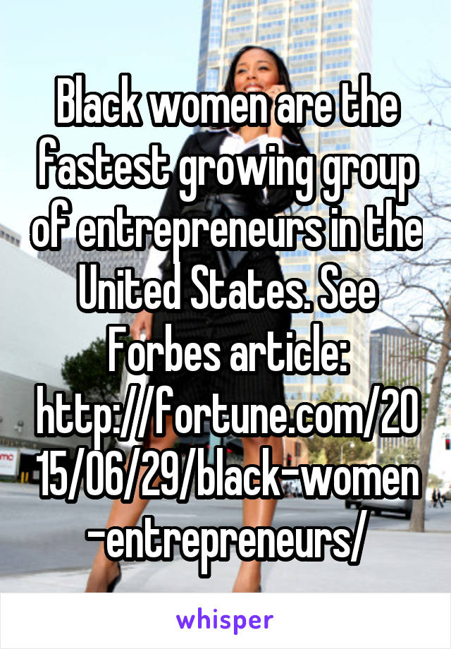 Black women are the fastest growing group of entrepreneurs in the United States. See Forbes article: http://fortune.com/2015/06/29/black-women-entrepreneurs/