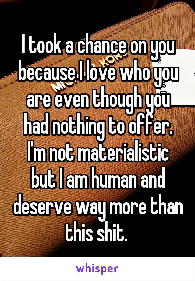 I took a chance on you because I love who you are even though you had nothing to offer.
I'm not materialistic but I am human and deserve way more than this shit. 