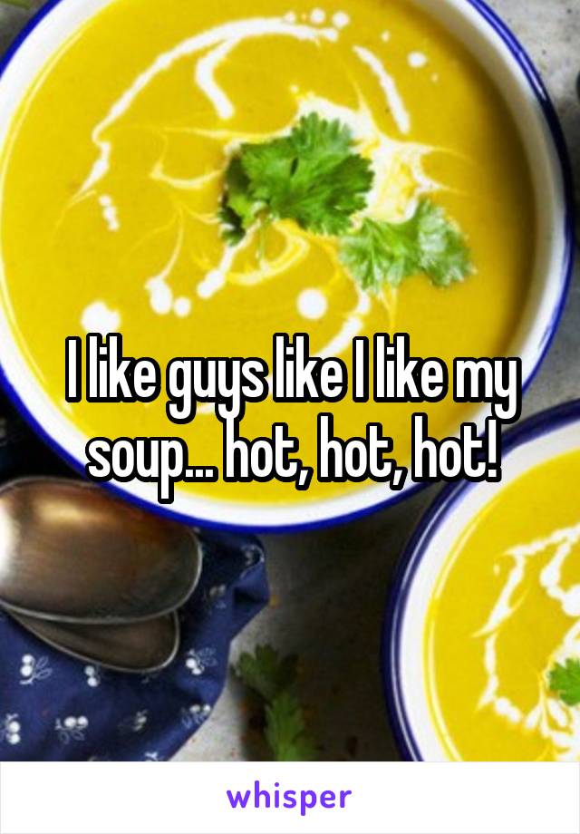 I like guys like I like my soup... hot, hot, hot!