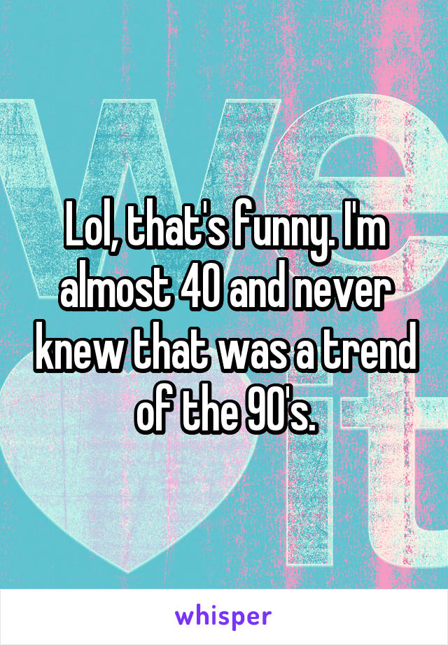 Lol, that's funny. I'm almost 40 and never knew that was a trend of the 90's.