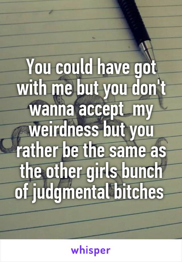 You could have got with me but you don't wanna accept  my weirdness but you rather be the same as the other girls bunch of judgmental bitches 