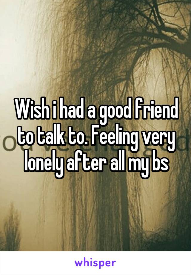 Wish i had a good friend to talk to. Feeling very lonely after all my bs