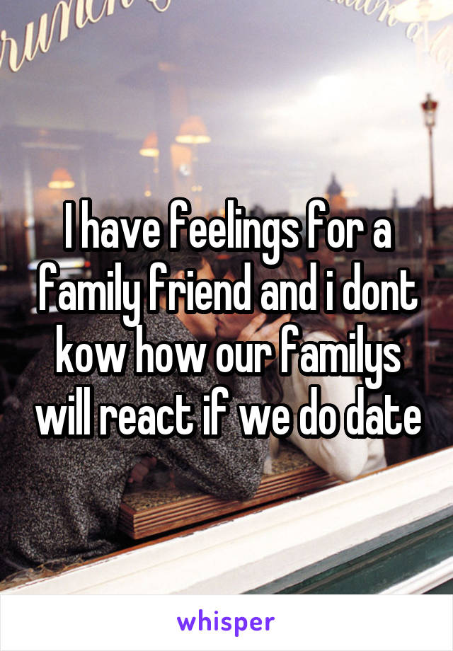 I have feelings for a family friend and i dont kow how our familys will react if we do date