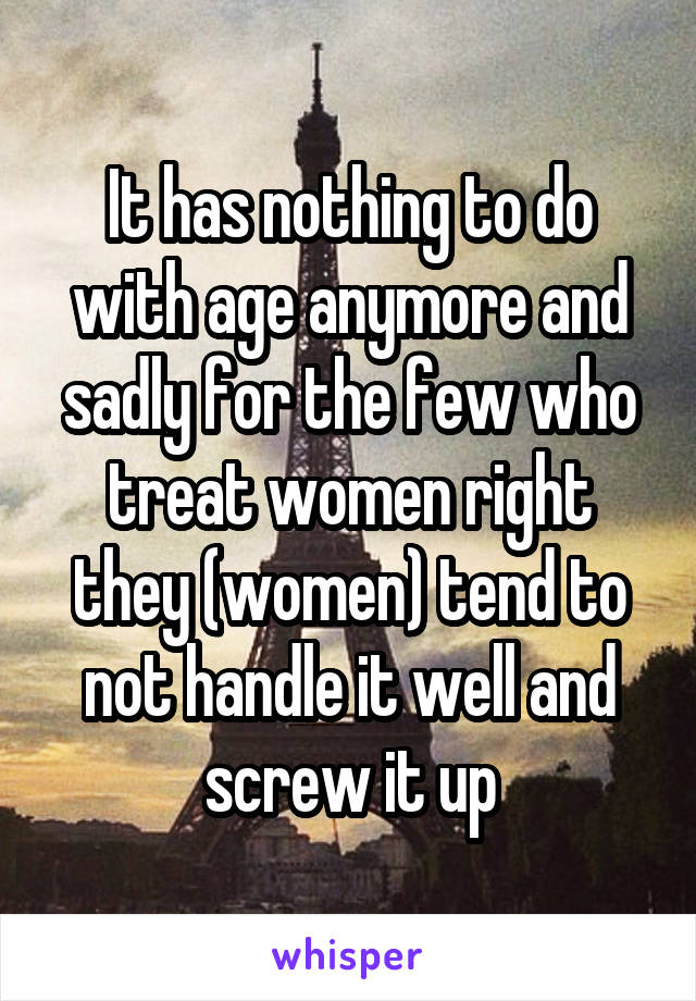 It has nothing to do with age anymore and sadly for the few who treat women right they (women) tend to not handle it well and screw it up