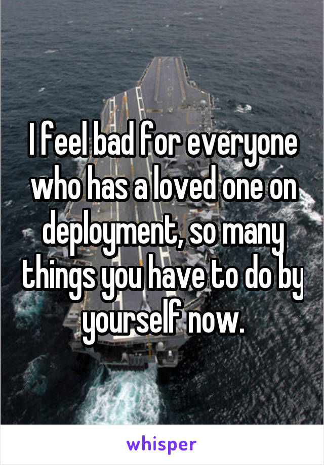 I feel bad for everyone who has a loved one on deployment, so many things you have to do by yourself now.