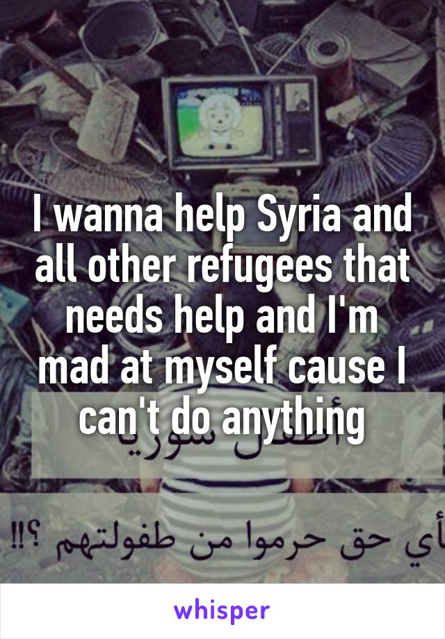 I wanna help Syria and all other refugees that needs help and I'm mad at myself cause I can't do anything