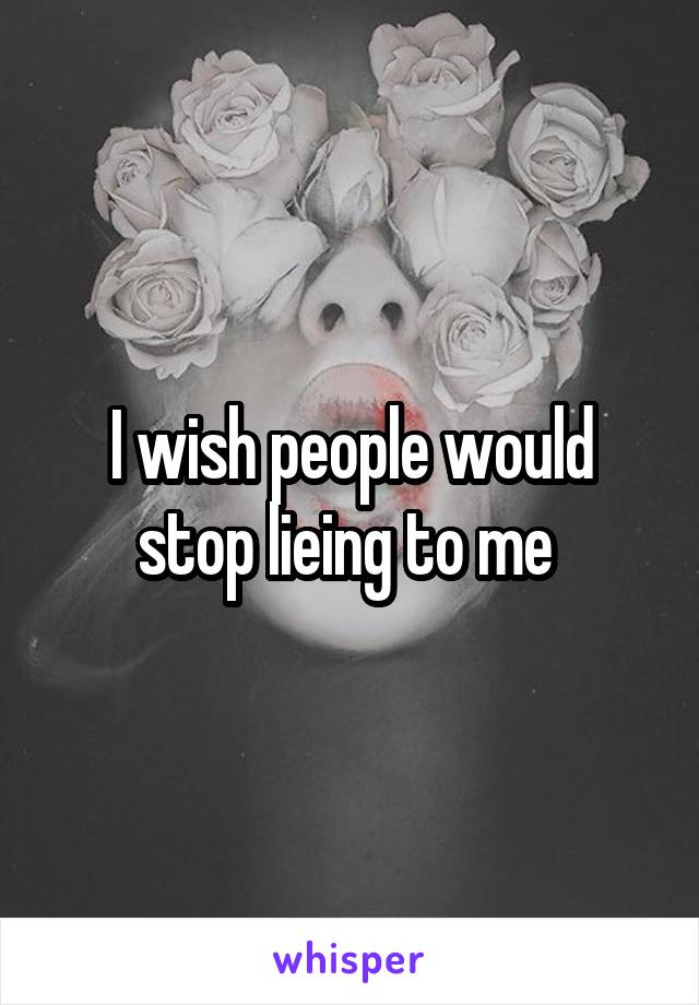 I wish people would stop lieing to me 