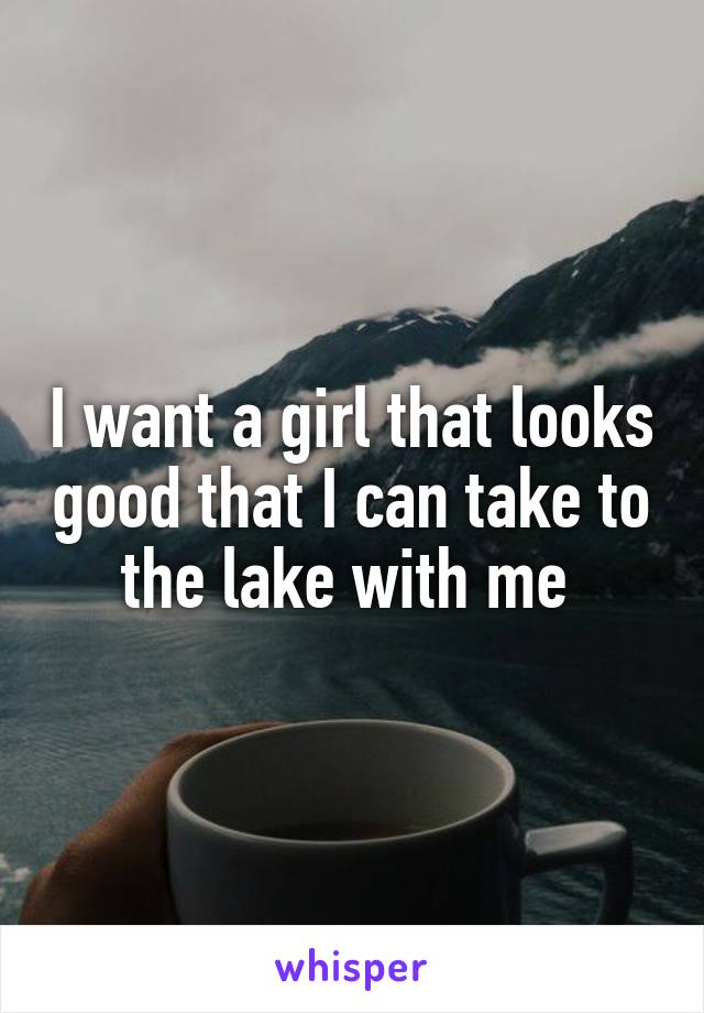 I want a girl that looks good that I can take to the lake with me 