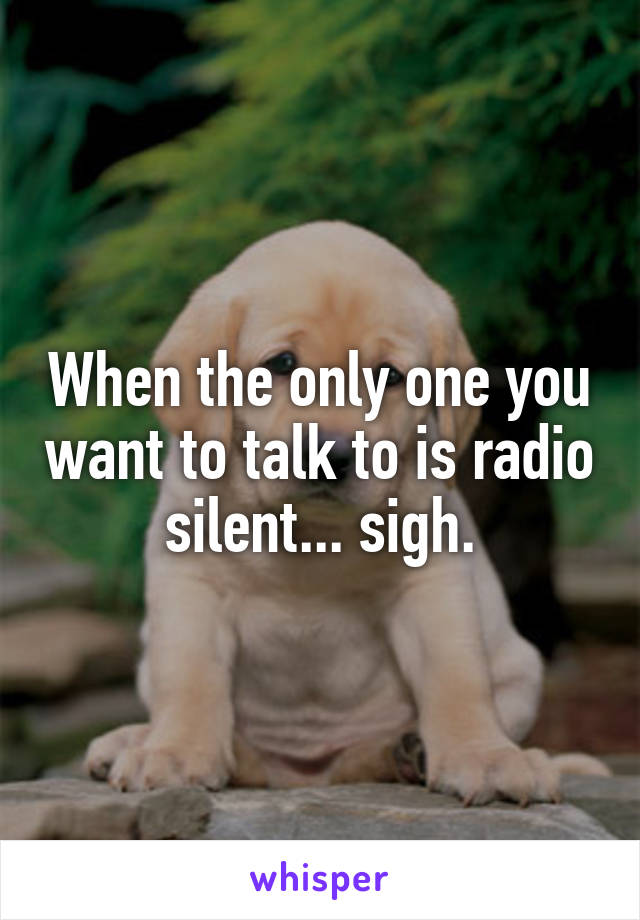 When the only one you want to talk to is radio silent... sigh.