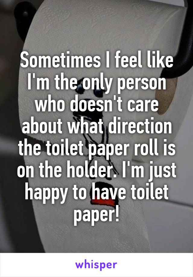 Sometimes I feel like I'm the only person who doesn't care about what direction the toilet paper roll is on the holder. I'm just happy to have toilet paper!