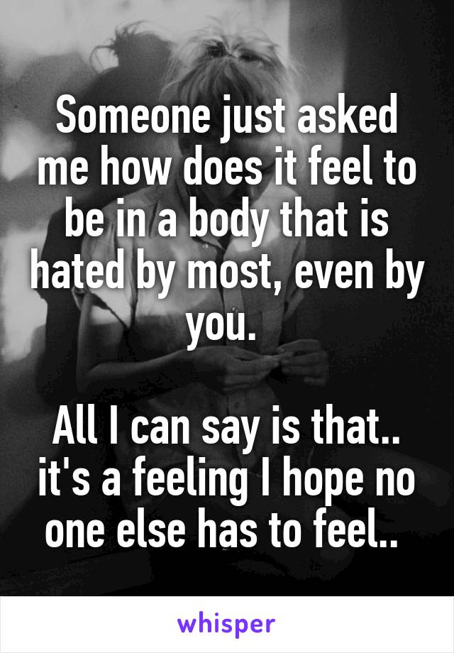 Someone just asked me how does it feel to be in a body that is hated by most, even by you. 

All I can say is that.. it's a feeling I hope no one else has to feel.. 