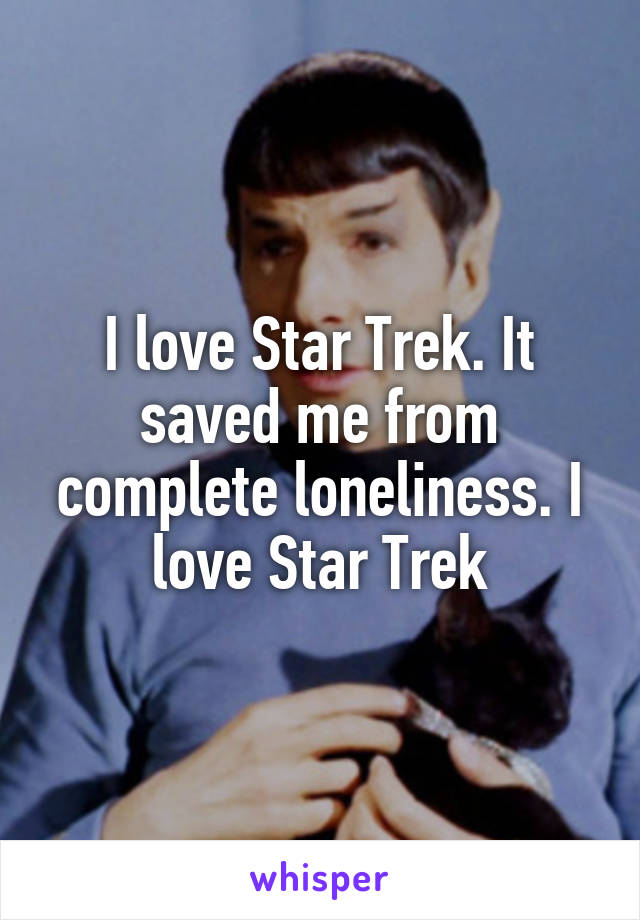 I love Star Trek. It saved me from complete loneliness. I love Star Trek