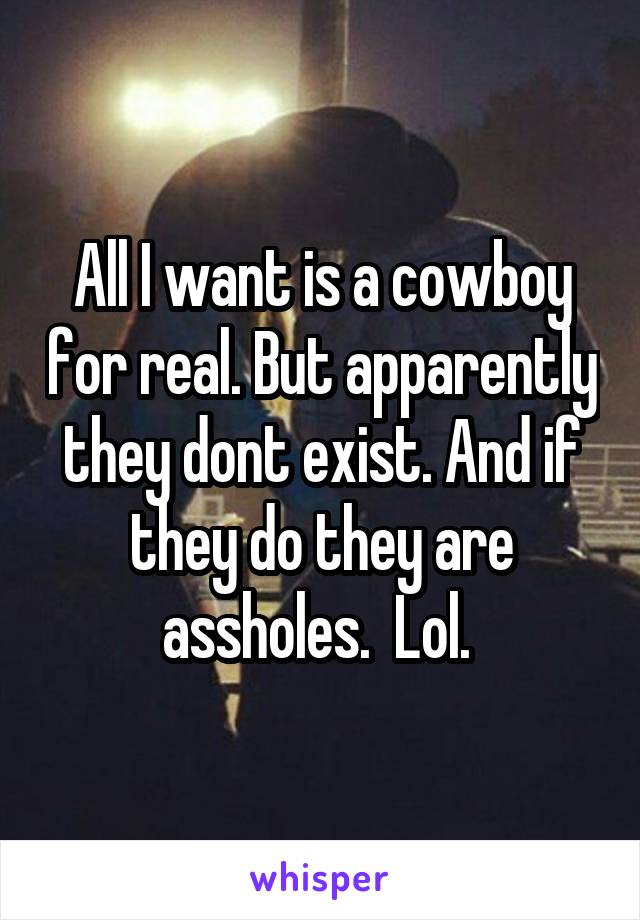 All I want is a cowboy for real. But apparently they dont exist. And if they do they are assholes.  Lol. 