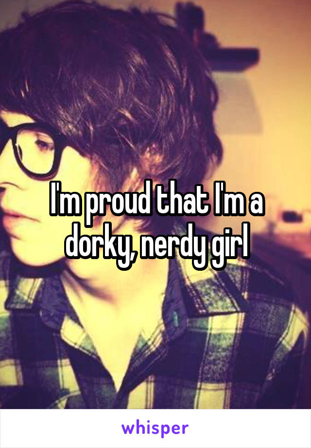 I'm proud that I'm a dorky, nerdy girl