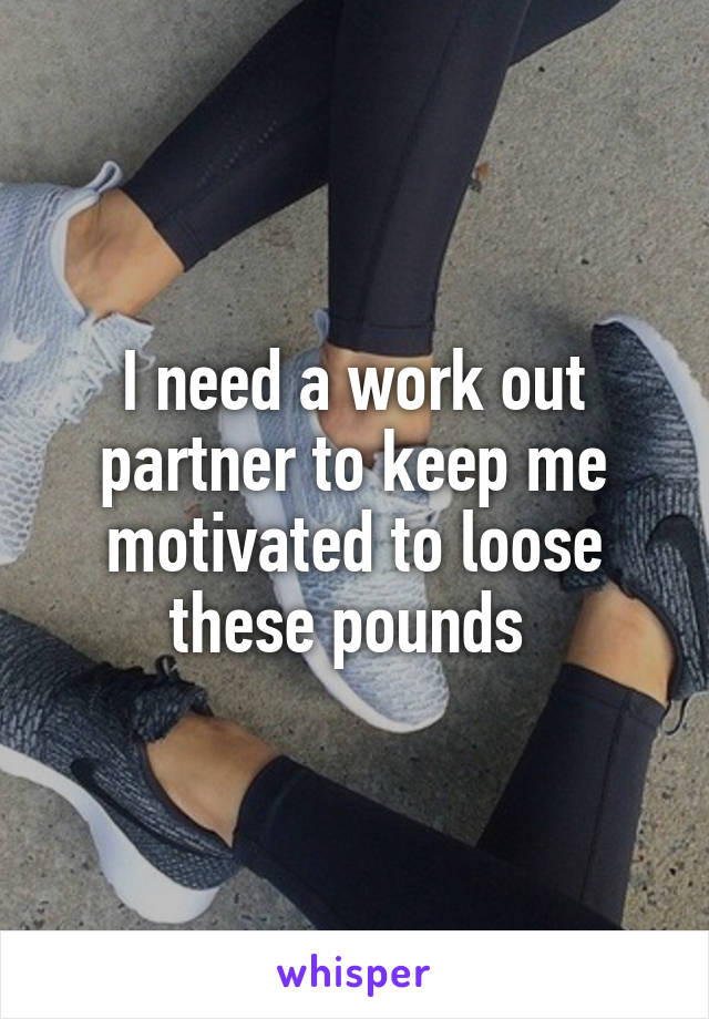 I need a work out partner to keep me motivated to loose these pounds 