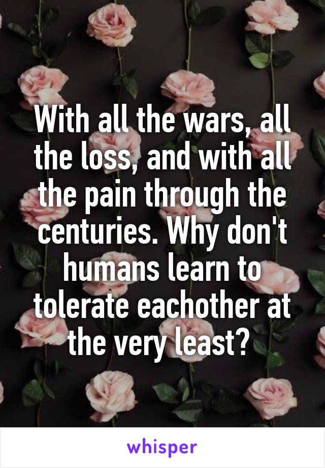 With all the wars, all the loss, and with all the pain through the centuries. Why don't humans learn to tolerate eachother at the very least? 