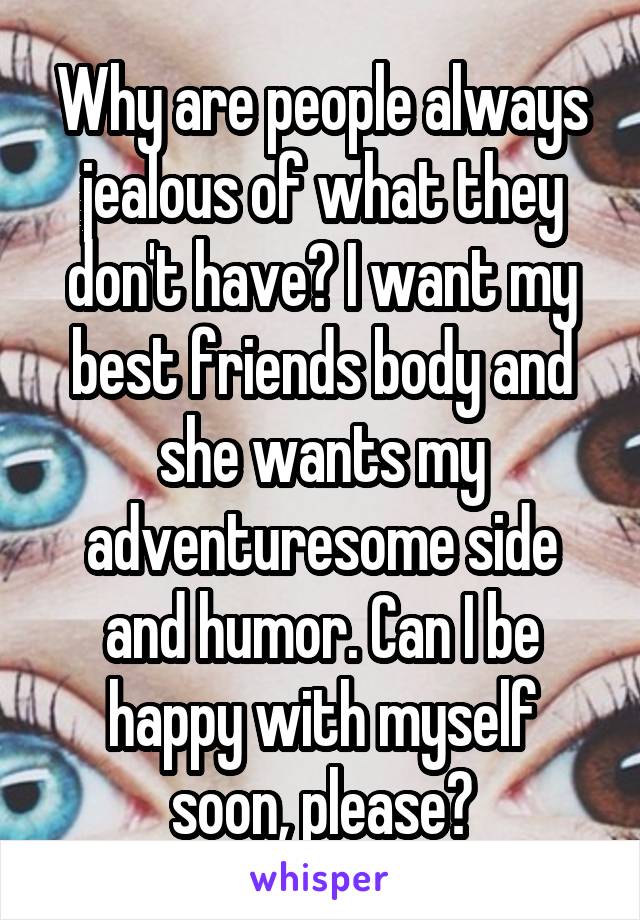 Why are people always jealous of what they don't have? I want my best friends body and she wants my adventuresome side and humor. Can I be happy with myself soon, please?