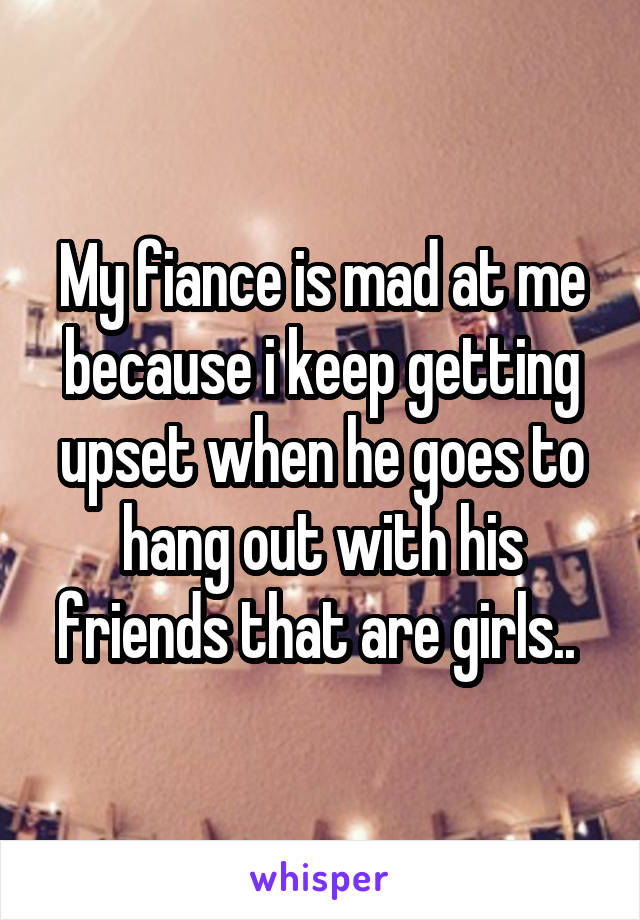 My fiance is mad at me because i keep getting upset when he goes to hang out with his friends that are girls.. 