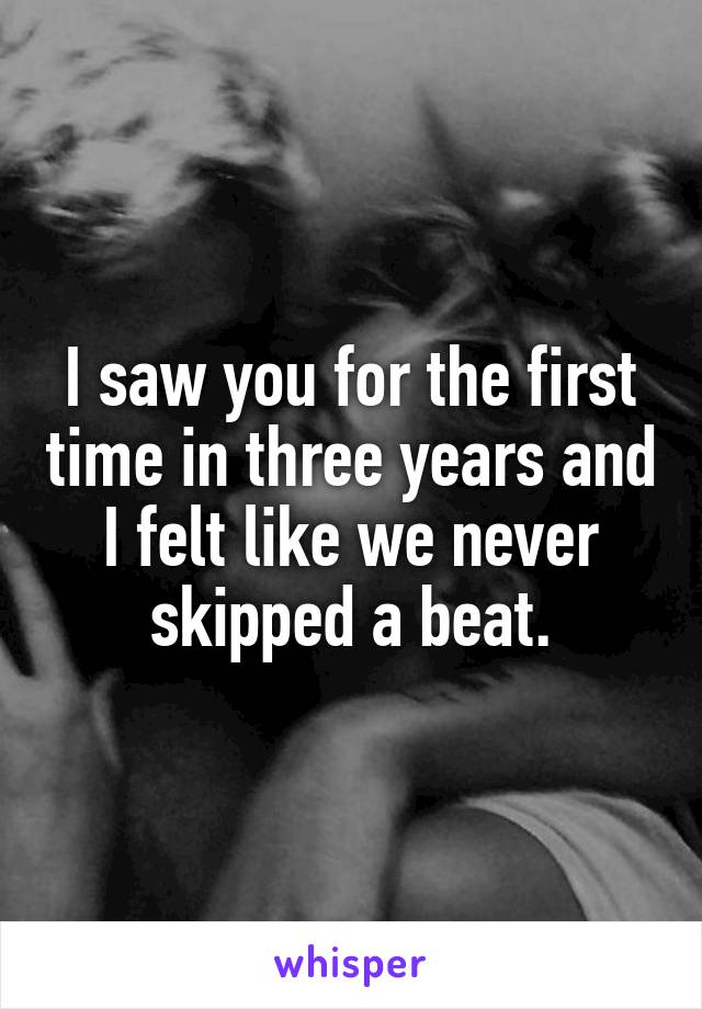 I saw you for the first time in three years and I felt like we never skipped a beat.