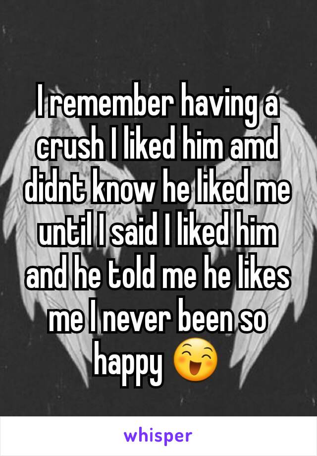 I remember having a crush I liked him amd didnt know he liked me until I said I liked him and he told me he likes me I never been so happy 😄