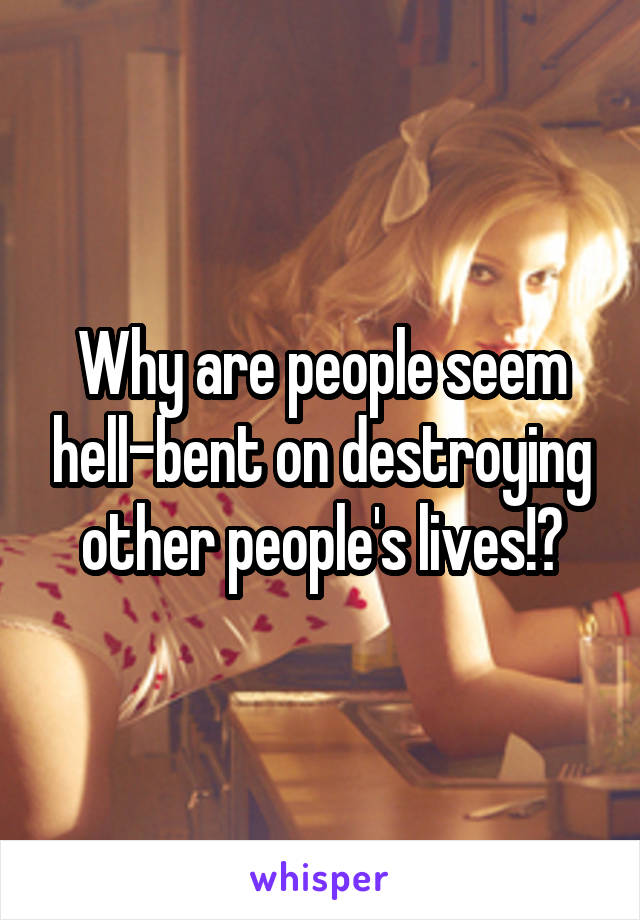 Why are people seem hell-bent on destroying other people's lives!?