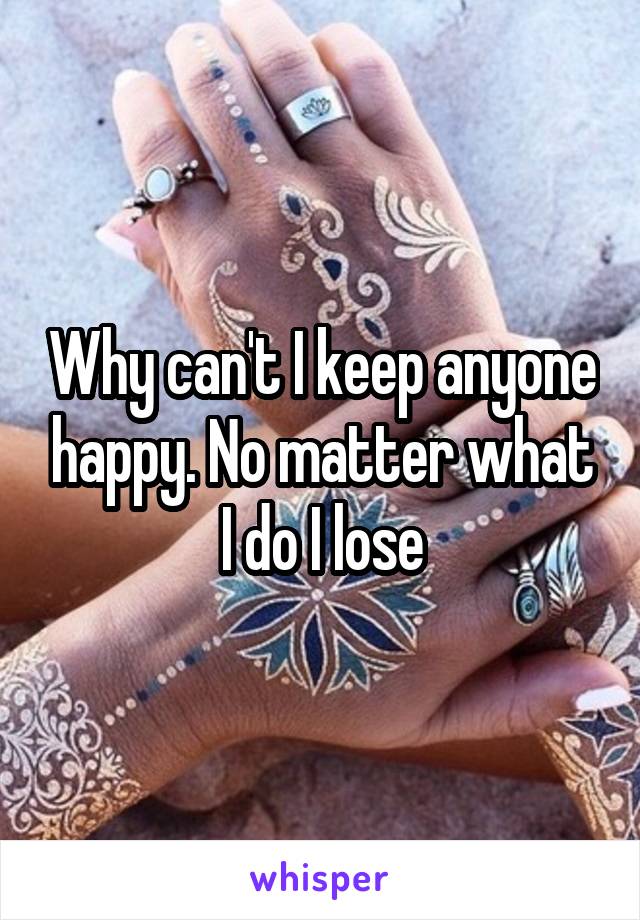 Why can't I keep anyone happy. No matter what I do I lose