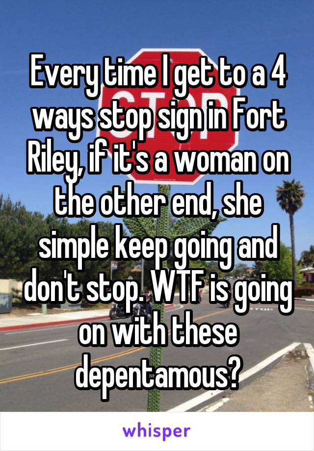 Every time I get to a 4 ways stop sign in Fort Riley, if it's a woman on the other end, she simple keep going and don't stop. WTF is going on with these depentamous?