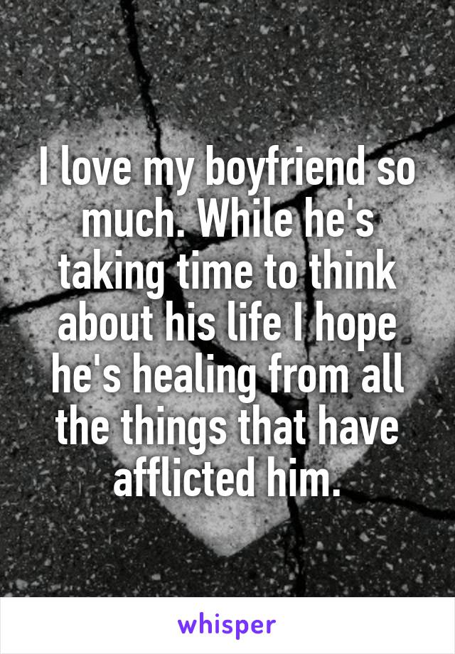 I love my boyfriend so much. While he's taking time to think about his life I hope he's healing from all the things that have afflicted him.