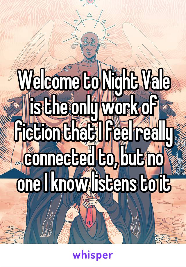 Welcome to Night Vale is the only work of fiction that I feel really connected to, but no one I know listens to it