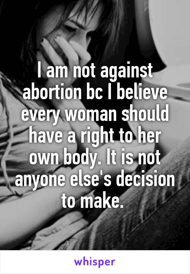 I am not against abortion bc I believe every woman should have a right to her own body. It is not anyone else's decision to make. 