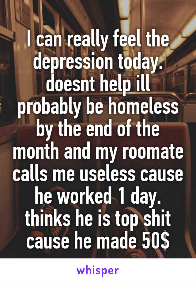 I can really feel the depression today. doesnt help ill probably be homeless by the end of the month and my roomate calls me useless cause he worked 1 day. thinks he is top shit cause he made 50$