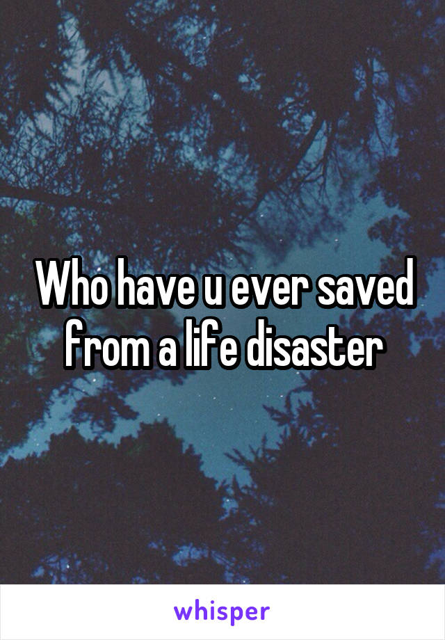 Who have u ever saved from a life disaster