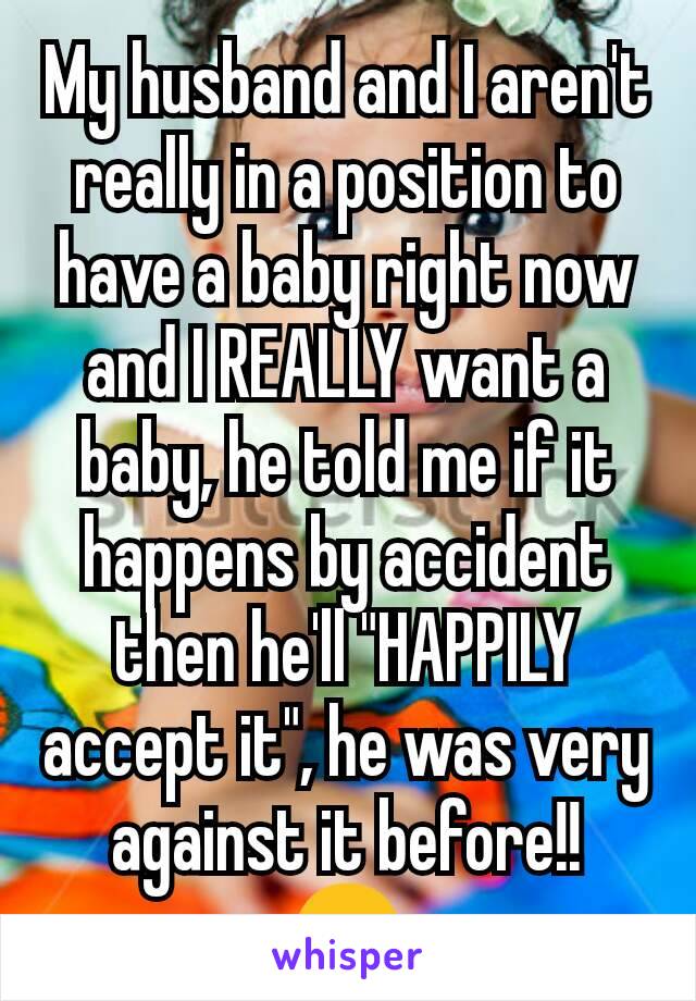 My husband and I aren't really in a position to have a baby right now and I REALLY want a baby, he told me if it happens by accident then he'll "HAPPILY accept it", he was very against it before!!
😊