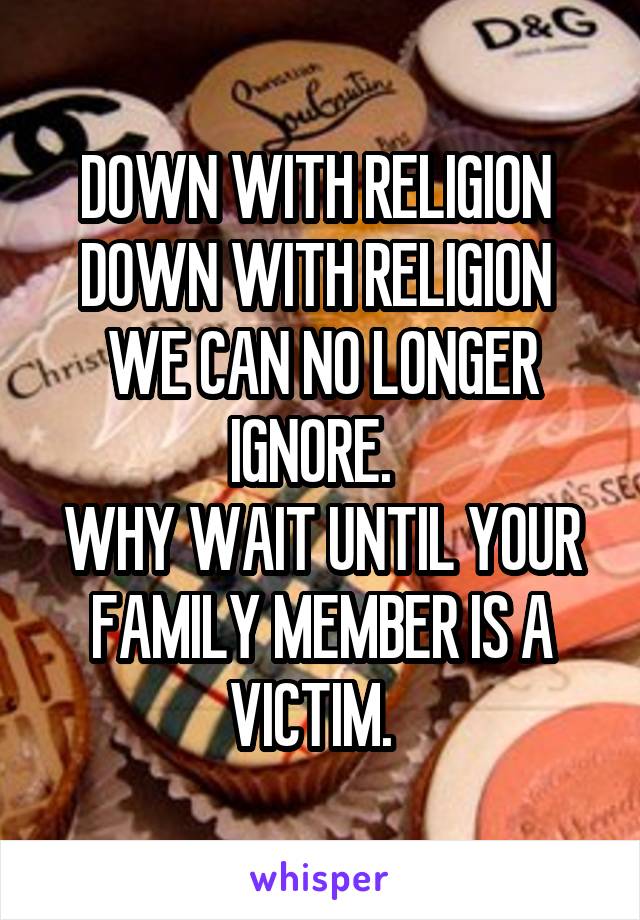 DOWN WITH RELIGION 
DOWN WITH RELIGION 
WE CAN NO LONGER IGNORE.  
WHY WAIT UNTIL YOUR FAMILY MEMBER IS A VICTIM.  